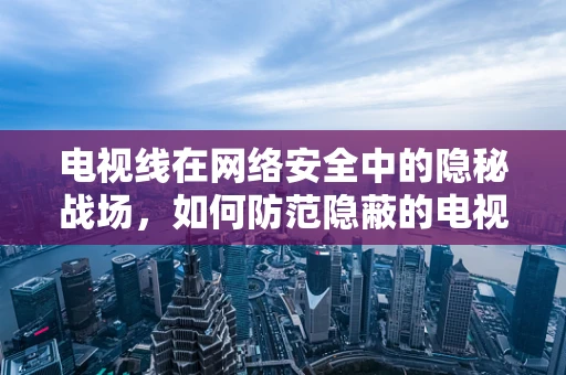 电视线在网络安全中的隐秘战场，如何防范隐蔽的电视信号窃听？