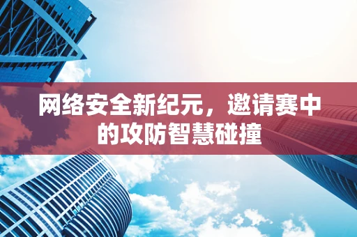 网络安全新纪元，邀请赛中的攻防智慧碰撞
