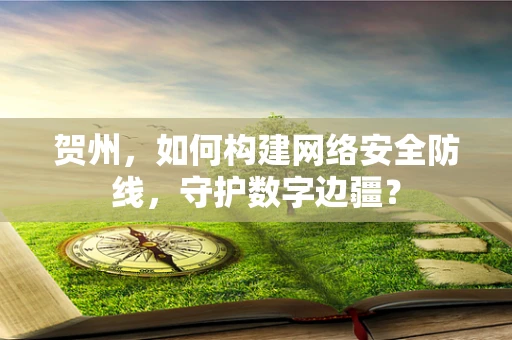 贺州，如何构建网络安全防线，守护数字边疆？