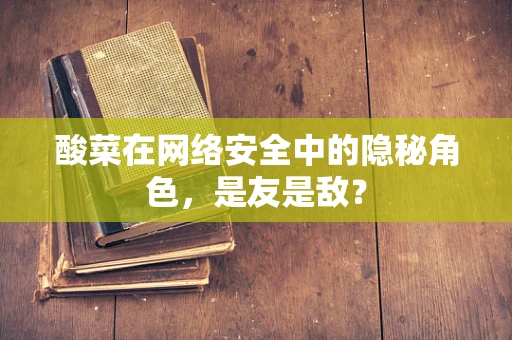 酸菜在网络安全中的隐秘角色，是友是敌？