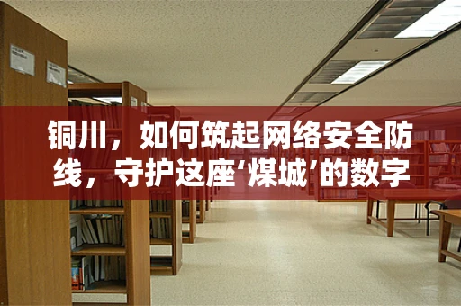 铜川，如何筑起网络安全防线，守护这座‘煤城’的数字未来？