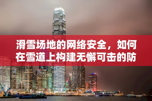 滑雪场地的网络安全，如何在雪道上构建无懈可击的防线？