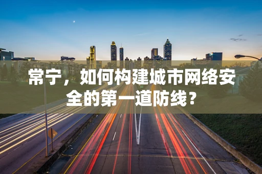 常宁，如何构建城市网络安全的第一道防线？