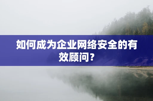 如何成为企业网络安全的有效顾问？