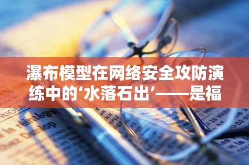 瀑布模型在网络安全攻防演练中的‘水落石出’——是福还是祸？