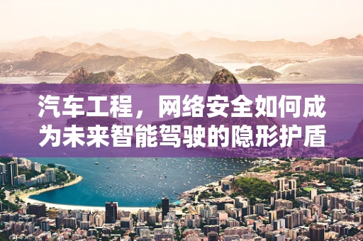 汽车工程，网络安全如何成为未来智能驾驶的隐形护盾？