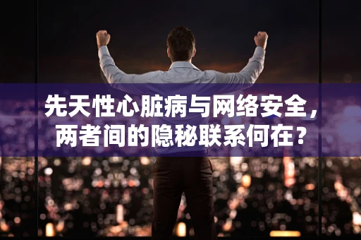 先天性心脏病与网络安全，两者间的隐秘联系何在？