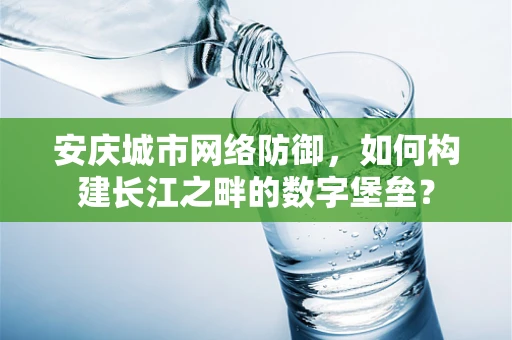 安庆城市网络防御，如何构建长江之畔的数字堡垒？
