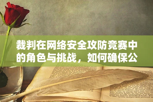裁判在网络安全攻防竞赛中的角色与挑战，如何确保公正与透明？
