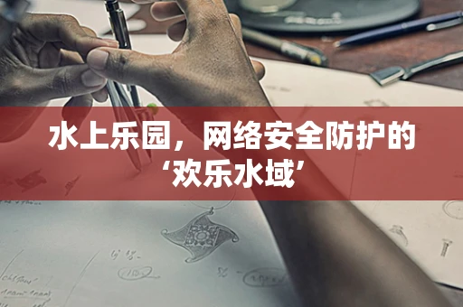 水上乐园，网络安全防护的‘欢乐水域’