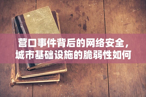 营口事件背后的网络安全，城市基础设施的脆弱性如何被利用？