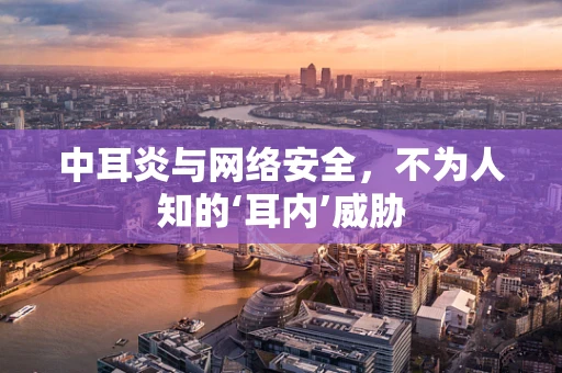 中耳炎与网络安全，不为人知的‘耳内’威胁