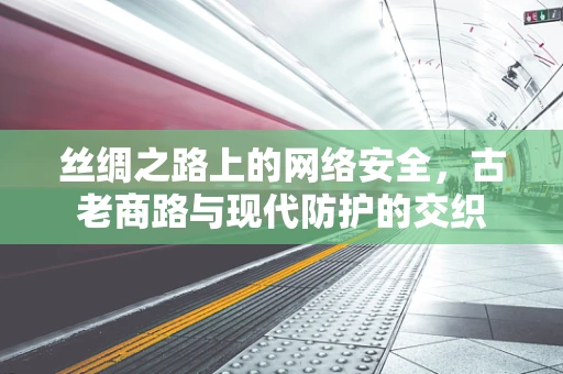 丝绸之路上的网络安全，古老商路与现代防护的交织