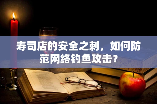 寿司店的安全之刺，如何防范网络钓鱼攻击？