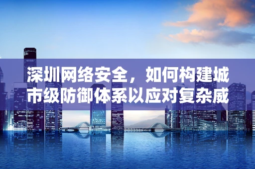 深圳网络安全，如何构建城市级防御体系以应对复杂威胁？