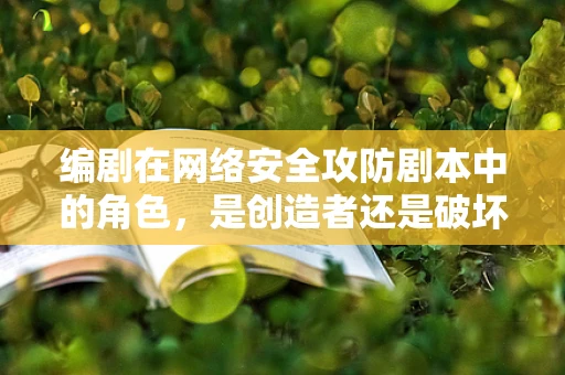 编剧在网络安全攻防剧本中的角色，是创造者还是破坏者？