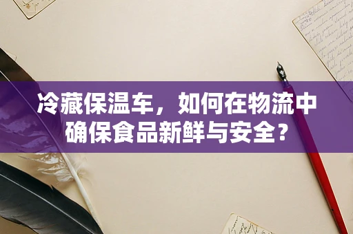 冷藏保温车，如何在物流中确保食品新鲜与安全？