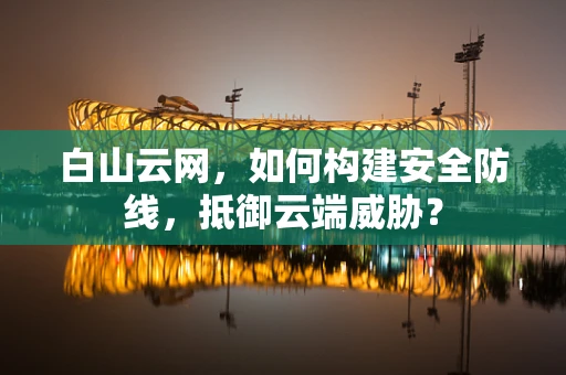 白山云网，如何构建安全防线，抵御云端威胁？