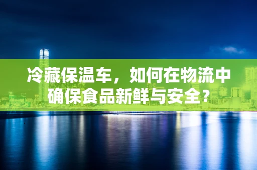 冷藏保温车，如何在物流中确保食品新鲜与安全？