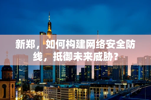 新郑，如何构建网络安全防线，抵御未来威胁？