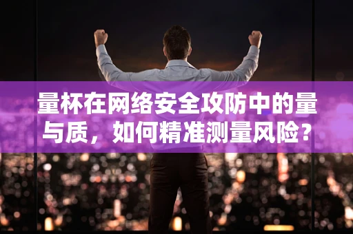 量杯在网络安全攻防中的量与质，如何精准测量风险？