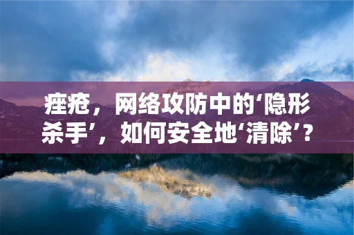 痤疮，网络攻防中的‘隐形杀手’，如何安全地‘清除’？