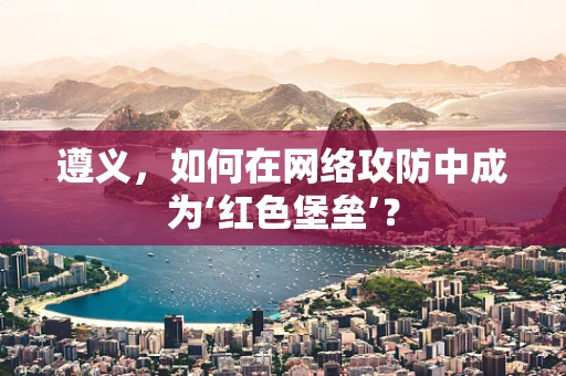 遵义，如何在网络攻防中成为‘红色堡垒’？