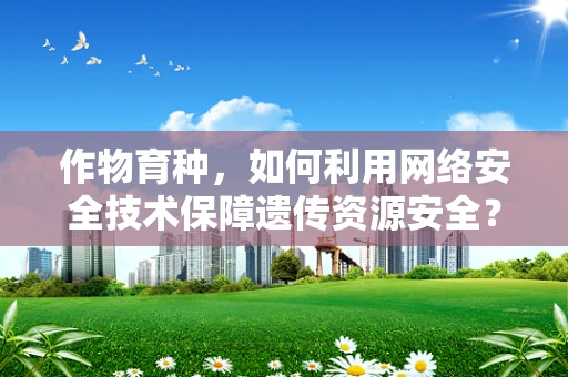 作物育种，如何利用网络安全技术保障遗传资源安全？