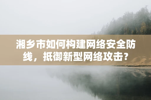 湘乡市如何构建网络安全防线，抵御新型网络攻击？