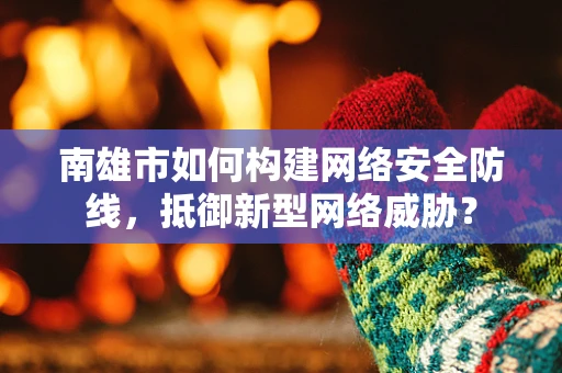 南雄市如何构建网络安全防线，抵御新型网络威胁？