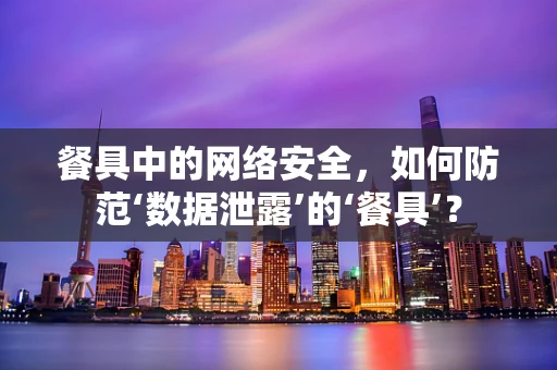 餐具中的网络安全，如何防范‘数据泄露’的‘餐具’？