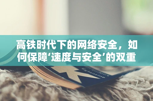 高铁时代下的网络安全，如何保障‘速度与安全’的双重飞跃？