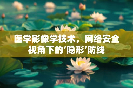 医学影像学技术，网络安全视角下的‘隐形’防线
