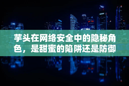 芋头在网络安全中的隐秘角色，是甜蜜的陷阱还是防御的盾牌？