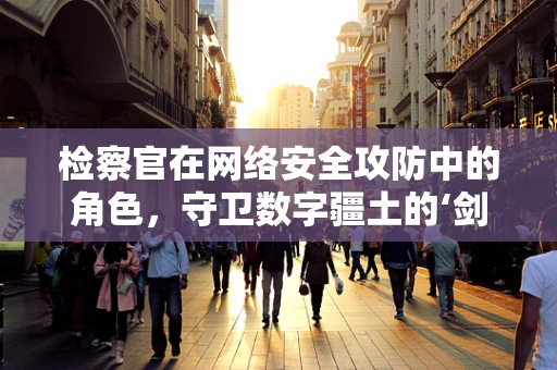 检察官在网络安全攻防中的角色，守卫数字疆土的‘剑’与‘盾’?
