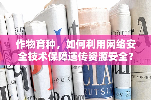 作物育种，如何利用网络安全技术保障遗传资源安全？