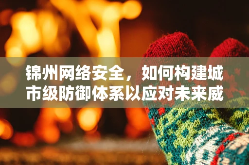 锦州网络安全，如何构建城市级防御体系以应对未来威胁？