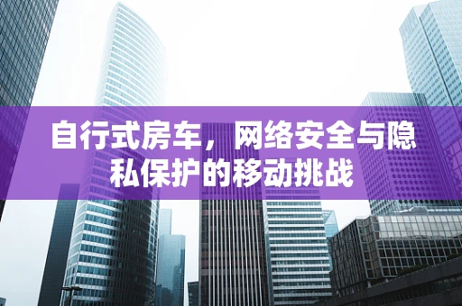 自行式房车，网络安全与隐私保护的移动挑战