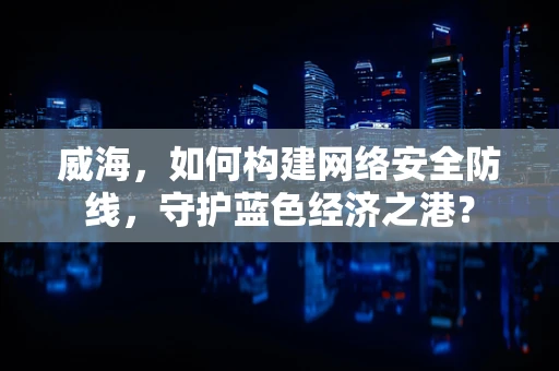 威海，如何构建网络安全防线，守护蓝色经济之港？