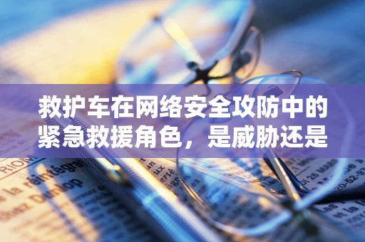 救护车在网络安全攻防中的紧急救援角色，是威胁还是解药？