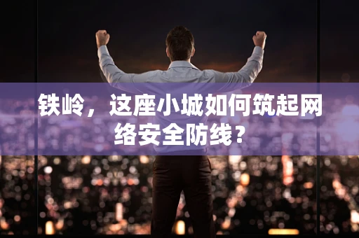 铁岭，这座小城如何筑起网络安全防线？