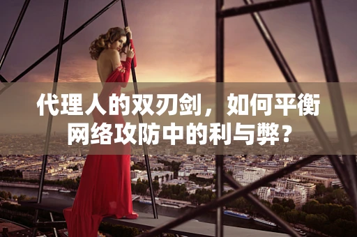 代理人的双刃剑，如何平衡网络攻防中的利与弊？