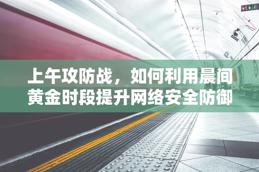 上午攻防战，如何利用晨间黄金时段提升网络安全防御？