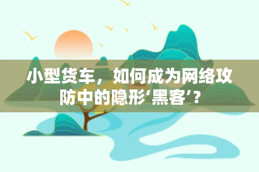 小型货车，如何成为网络攻防中的隐形‘黑客’？