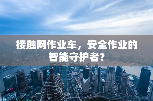 接触网作业车，安全作业的智能守护者？