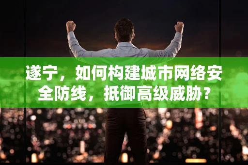 遂宁，如何构建城市网络安全防线，抵御高级威胁？