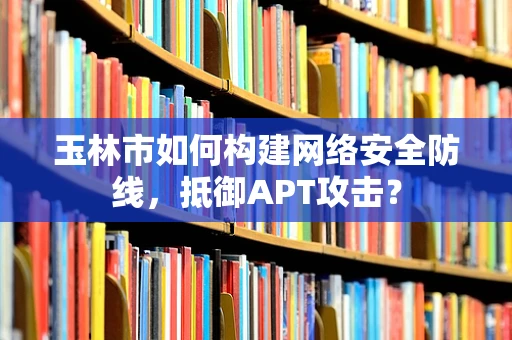玉林市如何构建网络安全防线，抵御APT攻击？