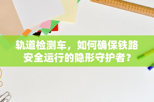 轨道检测车，如何确保铁路安全运行的隐形守护者？