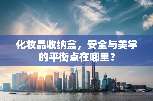 化妆品收纳盒，安全与美学的平衡点在哪里？