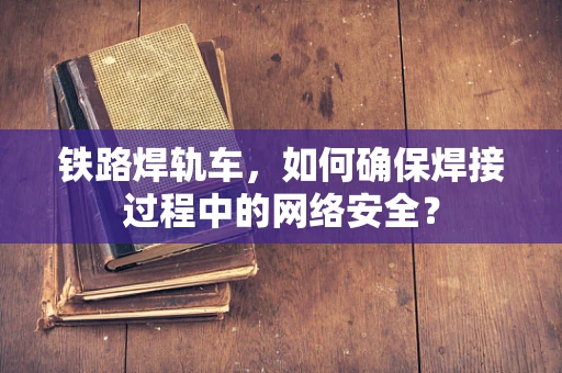 铁路焊轨车，如何确保焊接过程中的网络安全？